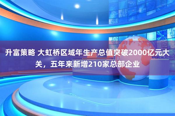 升富策略 大虹桥区域年生产总值突破2000亿元大关,五年来新增210家总部企业