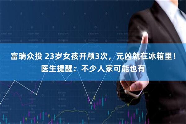 富瑞众投 23岁女孩开颅3次，元凶就在冰箱里！医生提醒：不少人家可能也有