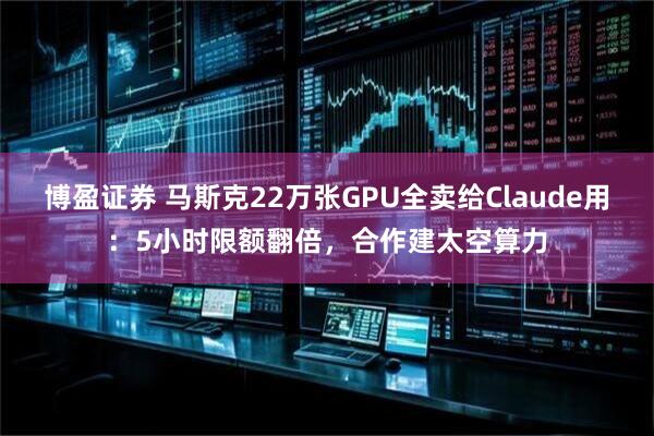 博盈证券 马斯克22万张GPU全卖给Claude用：5小时限额翻倍，合作建太空算力