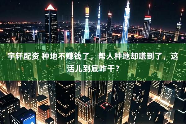 宇轩配资 种地不赚钱了，帮人种地却赚到了，这活儿到底咋干？