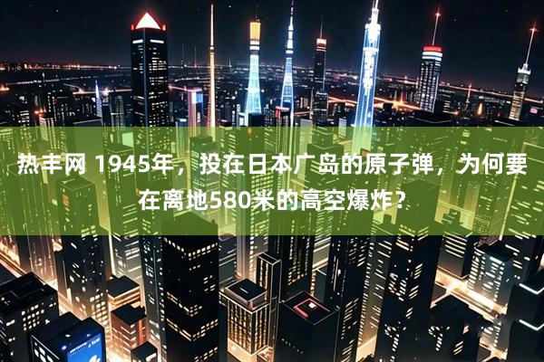 热丰网 1945年，投在日本广岛的原子弹，为何要在离地580米的高空爆炸？