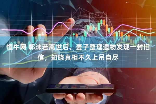 恒牛网 郭沫若离世后，妻子整理遗物发现一封旧信，知晓真相不久上吊自尽